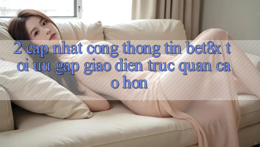 2. Cập Nhật Cổng thông tin bet8x: Tối Ưu Gấp, Giao Diện Trực Quan Cao hơn