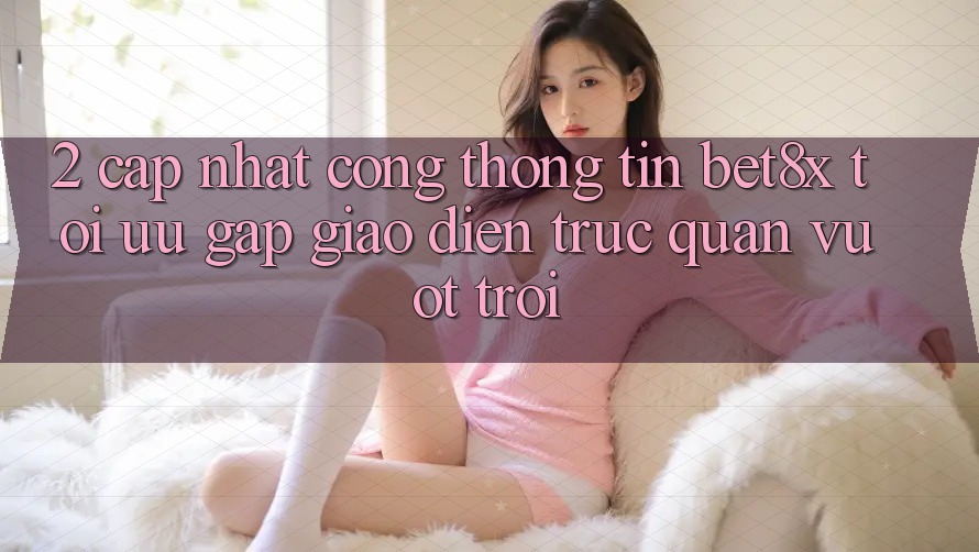 2. Cập Nhật Cổng thông tin bet8x: Tối Ưu Gấp, Giao Diện Trực Quan Vượt trội