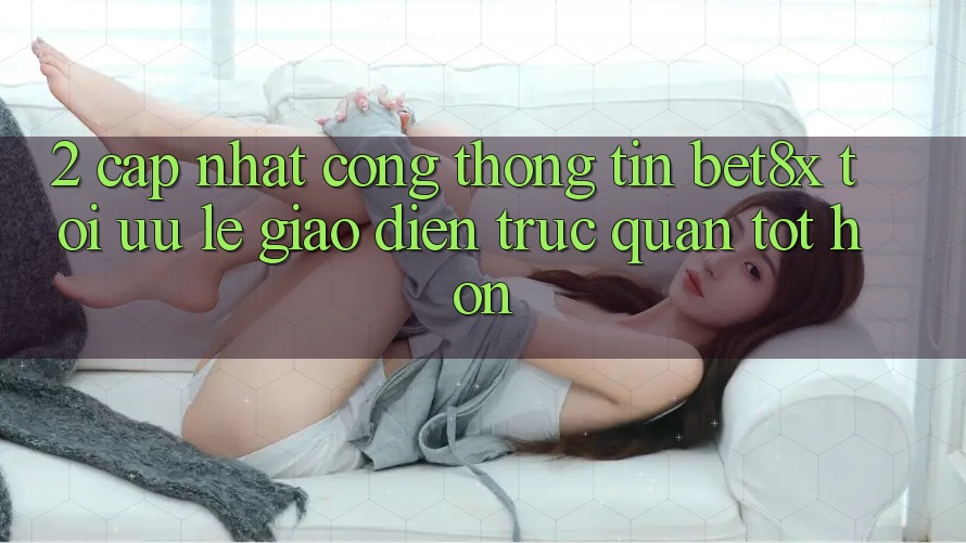 2. Cập Nhật Cổng thông tin bet8x: Tối Ưu Lẹ, Giao Diện Trực Quan Tốt hơn