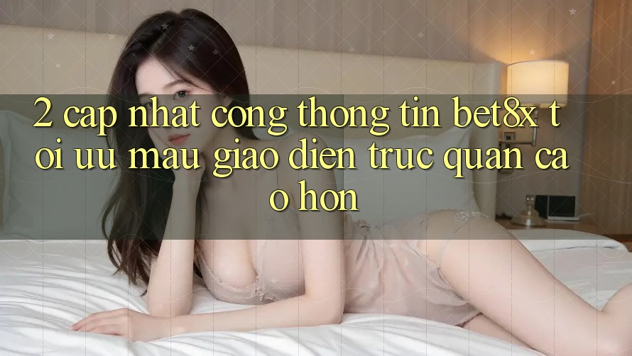 2. Cập Nhật Cổng thông tin bet8x: Tối Ưu Mau, Giao diện Trực Quan Cao hơn