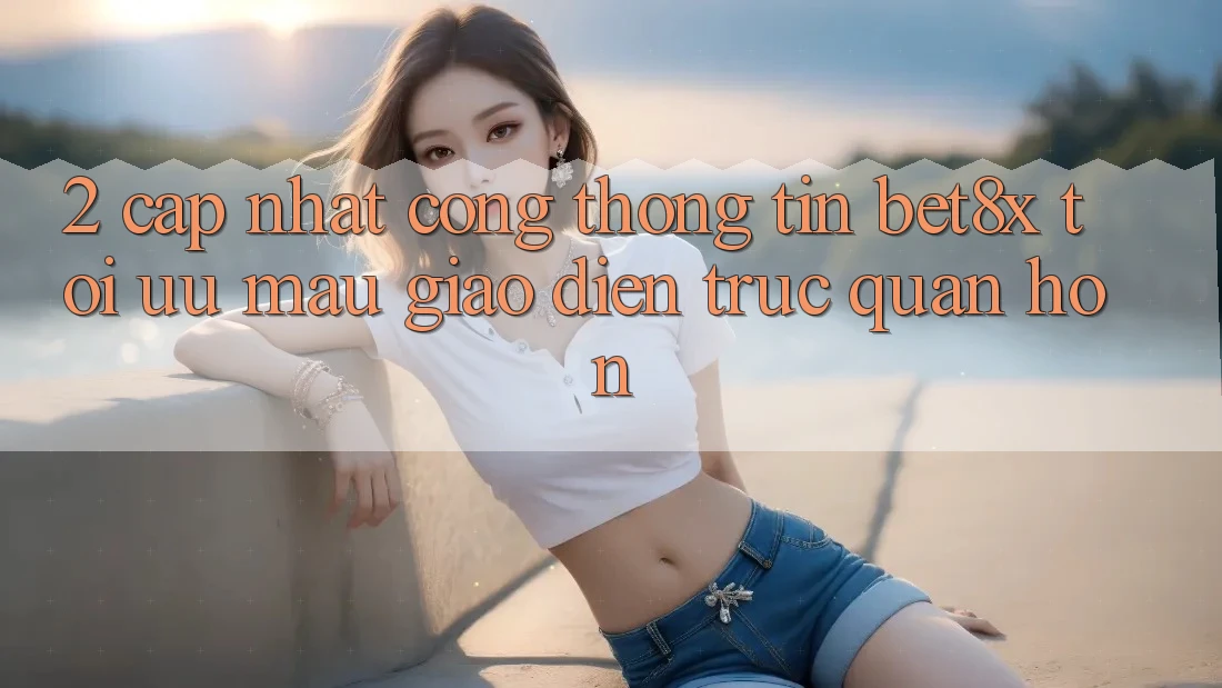 2. Cập Nhật Cổng thông tin bet8x: Tối Ưu Mau, Giao Diện Trực Quan Hơn