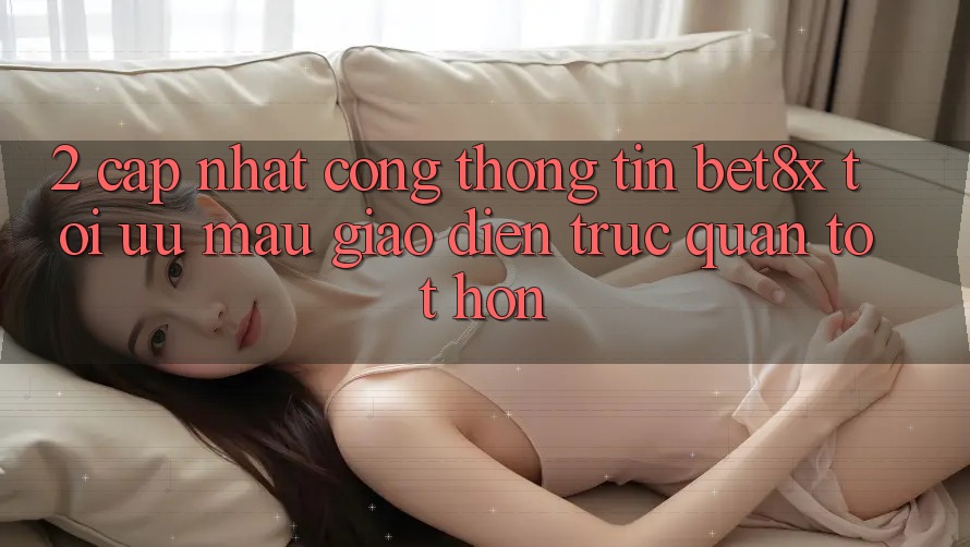 2. Cập Nhật Cổng thông tin bet8x: Tối Ưu Mau, Giao Diện Trực Quan Tốt hơn