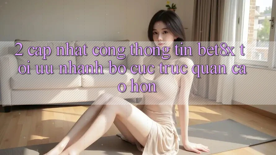 2. Cập Nhật Cổng thông tin bet8x: Tối Ưu Nhanh, Bố cục Trực Quan Cao hơn