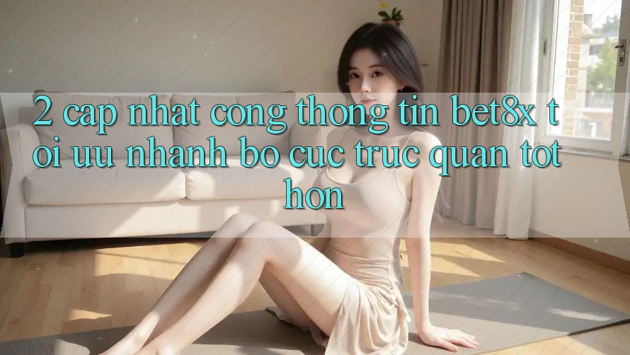2. Cập Nhật Cổng thông tin bet8x: Tối Ưu Nhanh, Bố cục Trực Quan Tốt hơn