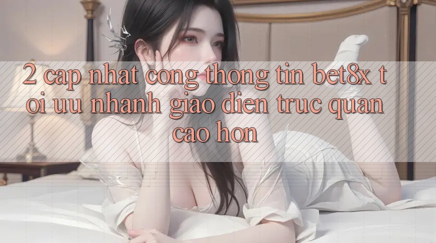 2. Cập Nhật Cổng thông tin bet8x: Tối Ưu Nhanh, Giao Diện Trực Quan Cao hơn