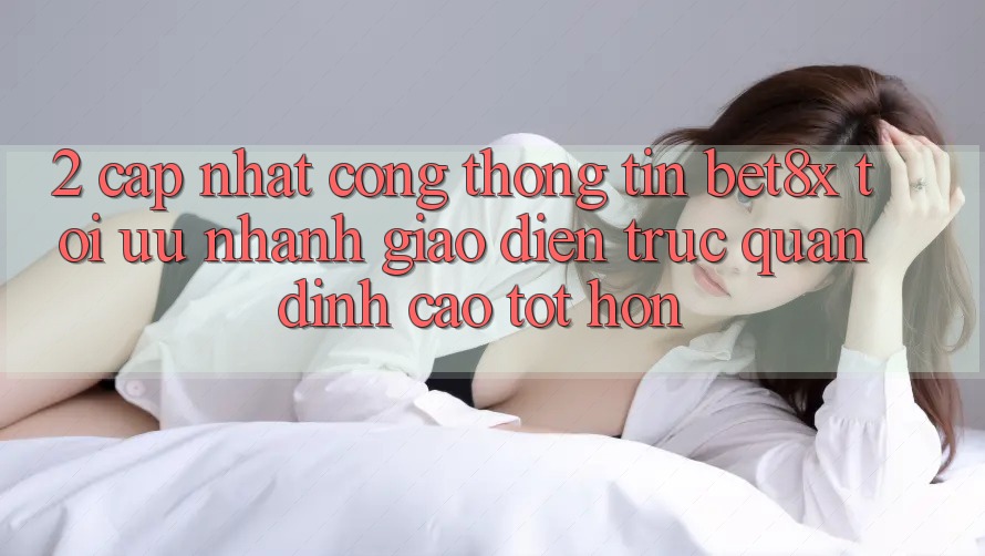 2. Cập Nhật Cổng thông tin bet8x: Tối Ưu Nhanh, Giao Diện Trực Quan Đỉnh cao tốt hơn