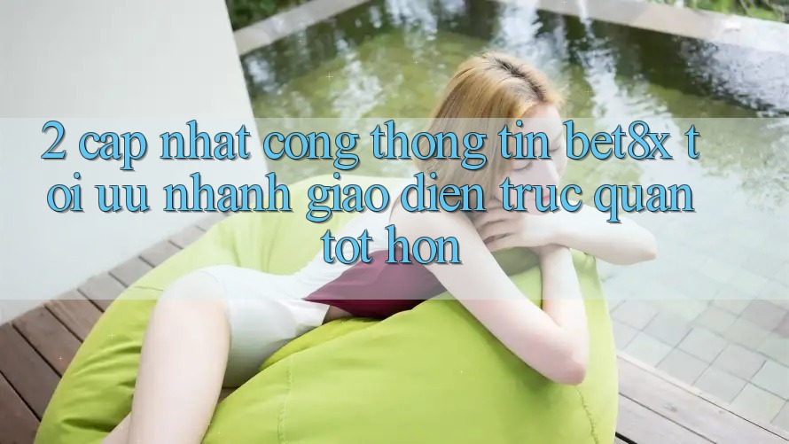 2. Cập Nhật Cổng thông tin bet8x: Tối Ưu Nhanh, Giao diện Trực Quan Tốt hơn