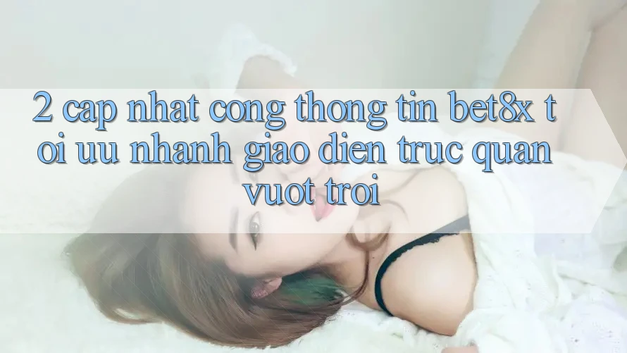 2. Cập Nhật Cổng thông tin bet8x: Tối Ưu Nhanh, Giao Diện Trực Quan Vượt trội