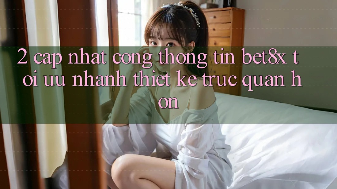 2. Cập Nhật Cổng thông tin bet8x: Tối Ưu Nhanh, Thiết kế Trực Quan Hơn
