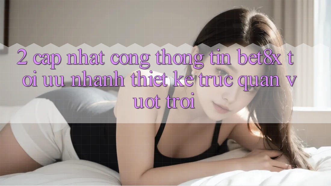 2. Cập Nhật Cổng thông tin bet8x: Tối Ưu Nhanh, Thiết kế Trực Quan Vượt trội