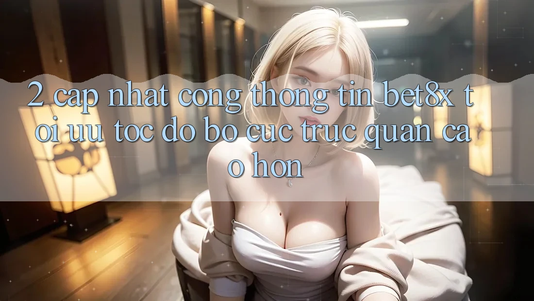 2. Cập Nhật Cổng thông tin bet8x: Tối Ưu Tốc Độ, Bố cục Trực Quan Cao hơn