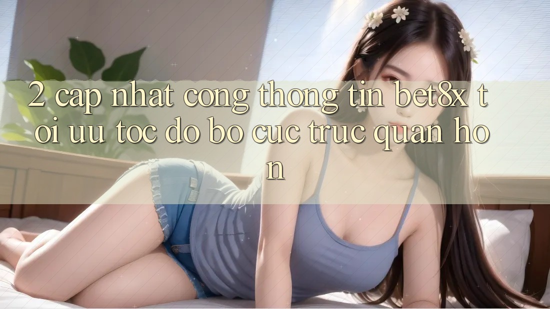 2. Cập Nhật Cổng thông tin bet8x: Tối Ưu Tốc độ, Bố cục Trực Quan Hơn