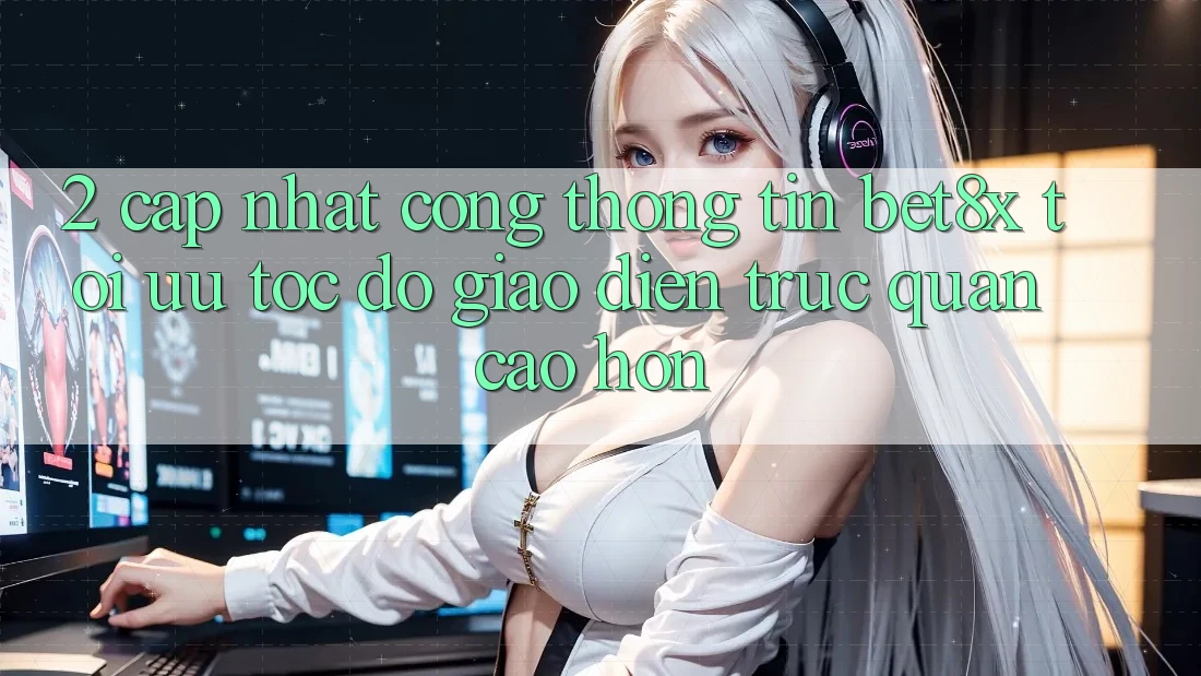2. Cập Nhật Cổng thông tin bet8x: Tối Ưu Tốc Độ, Giao Diện Trực Quan Cao hơn