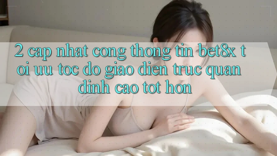 2. Cập Nhật Cổng thông tin bet8x: Tối Ưu Tốc Độ, Giao Diện Trực Quan Đỉnh cao tốt hơn