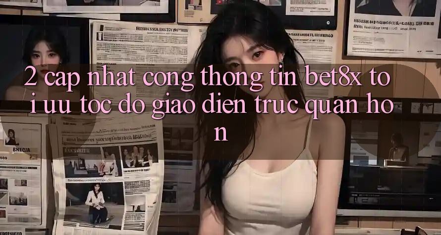 2. Cập Nhật Cổng thông tin bet8x: Tối Ưu Tốc Độ, Giao Diện Trực Quan Hơn