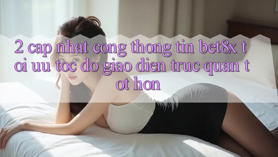 2. Cập Nhật Cổng thông tin bet8x: Tối Ưu Tốc Độ, Giao Diện Trực Quan Tốt hơn
