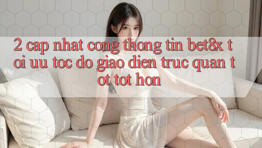 2. Cập Nhật Cổng thông tin bet8x: Tối Ưu Tốc Độ, Giao Diện Trực Quan Tốt tốt hơn