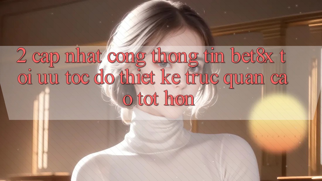 2. Cập Nhật Cổng thông tin bet8x: Tối Ưu Tốc Độ, Thiết kế Trực Quan Cao tốt hơn