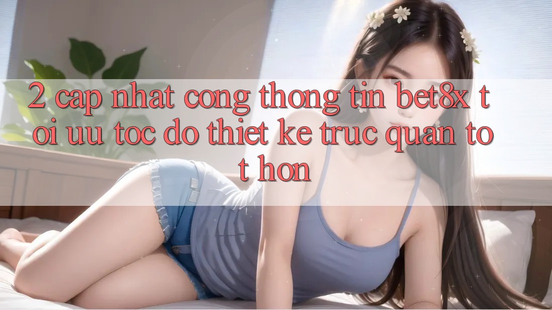 2. Cập Nhật Cổng thông tin bet8x: Tối Ưu Tốc Độ, Thiết kế Trực Quan Tốt hơn