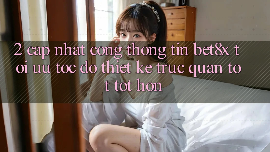 2. Cập Nhật Cổng thông tin bet8x: Tối Ưu Tốc Độ, Thiết kế Trực Quan Tốt tốt hơn