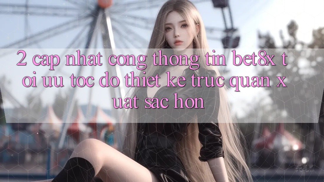 2. Cập Nhật Cổng thông tin bet8x: Tối Ưu Tốc Độ, Thiết kế Trực Quan Xuất sắc hơn