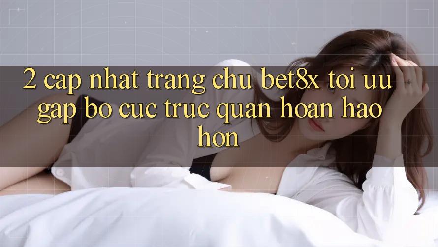 2. Cập Nhật Trang chủ bet8x: Tối Ưu Gấp, Bố cục Trực Quan Hoàn hảo hơn