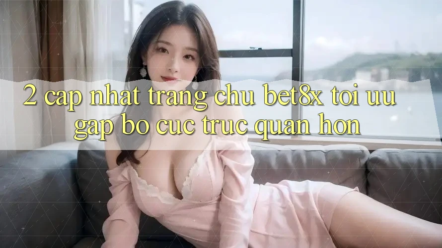 2. Cập Nhật Trang chủ bet8x: Tối Ưu Gấp, Bố cục Trực Quan Hơn