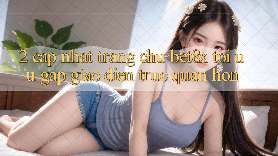 2. Cập Nhật Trang chủ bet8x: Tối Ưu Gấp, Giao Diện Trực Quan Hơn