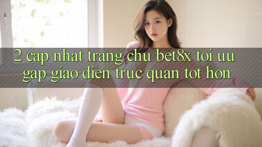 2. Cập Nhật Trang chủ bet8x: Tối Ưu Gấp, Giao Diện Trực Quan Tốt hơn