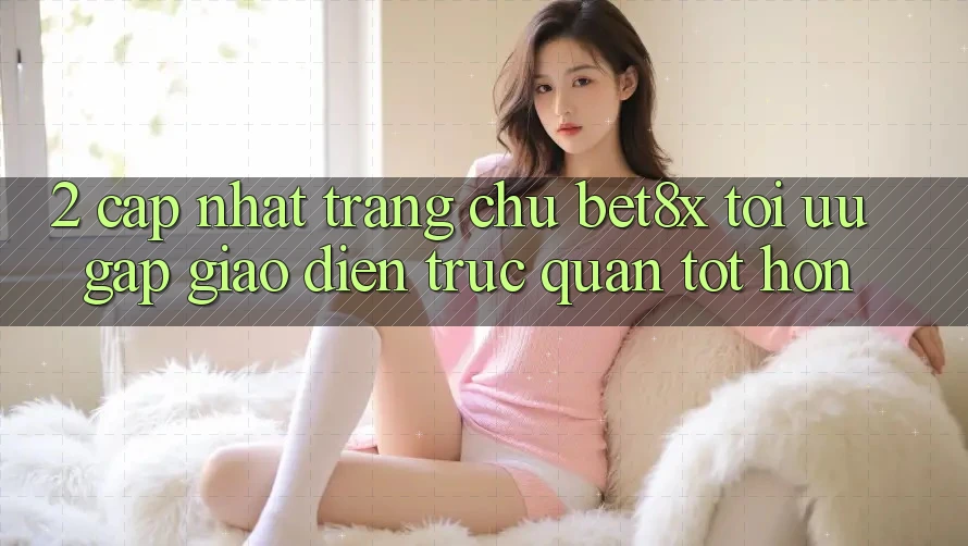 2. Cập Nhật Trang chủ bet8x: Tối Ưu Gấp, Giao Diện Trực Quan Tốt hơn
