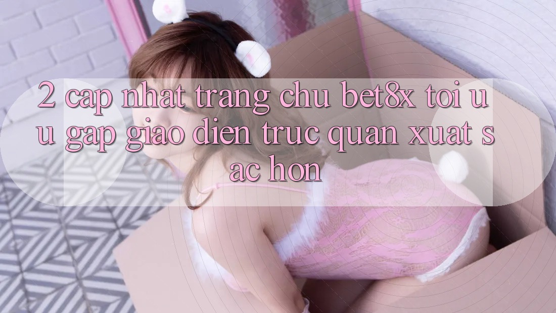 2. Cập Nhật Trang chủ bet8x: Tối Ưu Gấp, Giao Diện Trực Quan Xuất sắc hơn