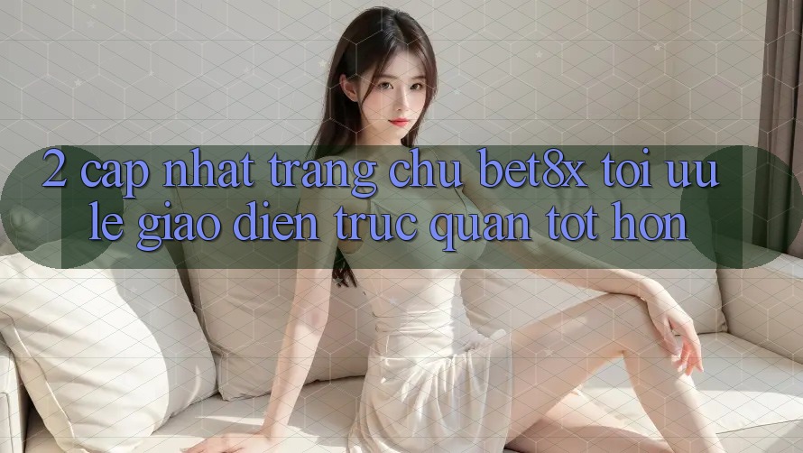 2. Cập Nhật Trang chủ bet8x: Tối Ưu Lẹ, Giao Diện Trực Quan Tốt hơn