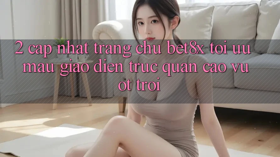 2. Cập Nhật Trang chủ bet8x: Tối Ưu Mau, Giao Diện Trực Quan Cao vượt trội 2. Cập Nhật Trang chủ bet8x: Tối Ưu Mau, Giao Diện Trực Quan Cao vượt trội
