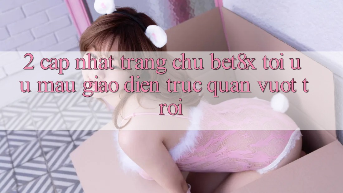 2. Cập Nhật Trang chủ bet8x: Tối Ưu Mau, Giao Diện Trực Quan Vượt trội