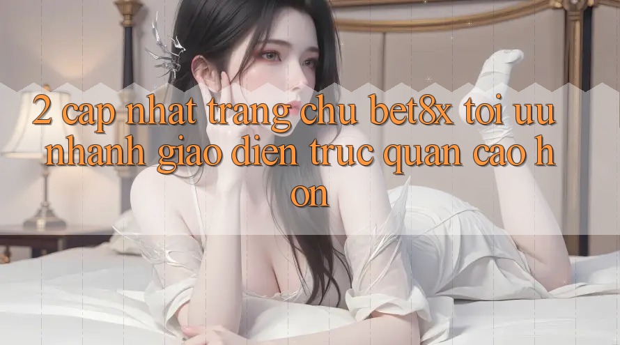 2. Cập Nhật Trang chủ bet8x: Tối Ưu Nhanh, Giao Diện Trực Quan Cao hơn