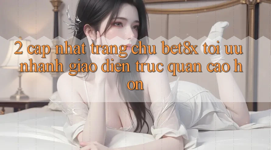 2. Cập Nhật Trang chủ bet8x: Tối Ưu Nhanh, Giao Diện Trực Quan Cao hơn