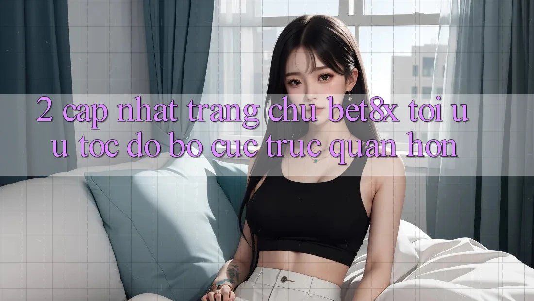 2. Cập Nhật Trang chủ bet8x: Tối Ưu Tốc Độ, Bố cục Trực Quan Hơn