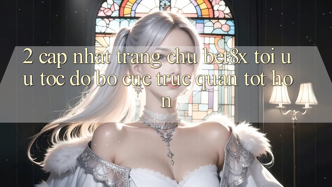 2. Cập Nhật Trang chủ bet8x: Tối Ưu Tốc Độ, Bố cục Trực Quan Tốt hơn