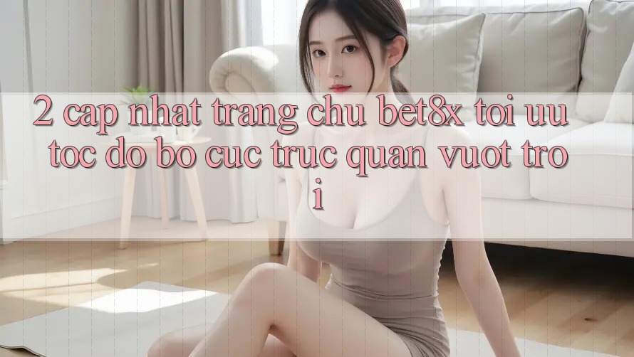 2. Cập Nhật Trang chủ bet8x: Tối Ưu Tốc Độ, Bố cục Trực Quan Vượt trội