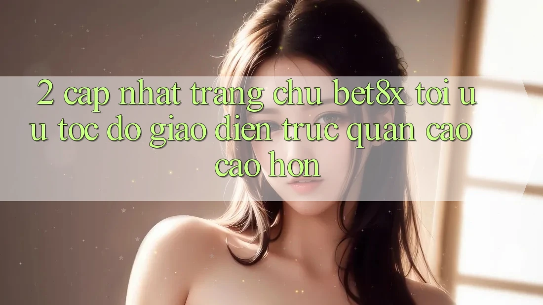 2. Cập Nhật Trang chủ bet8x: Tối Ưu Tốc Độ, Giao Diện Trực Quan Cao cao hơn