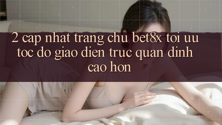 2. Cập Nhật Trang chủ bet8x: Tối Ưu Tốc Độ, Giao Diện Trực Quan Đỉnh cao hơn