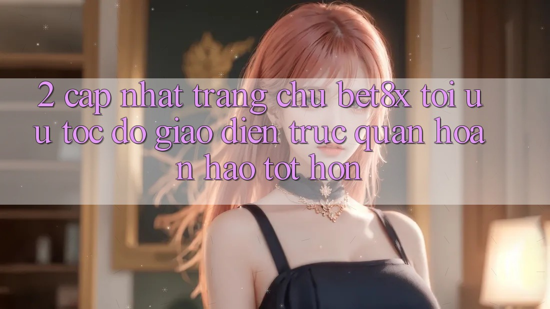 2. Cập Nhật Trang chủ bet8x: Tối Ưu Tốc Độ, Giao diện Trực Quan Hoàn hảo tốt hơn