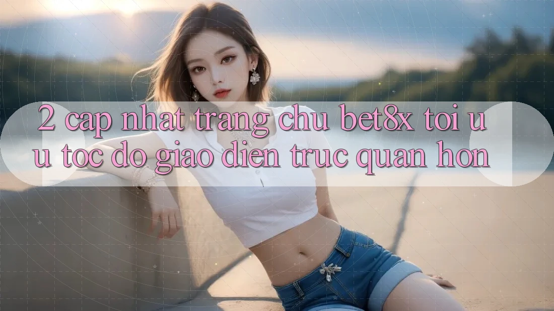 2. Cập Nhật Trang chủ bet8x: Tối Ưu Tốc Độ, Giao Diện Trực Quan Hơn