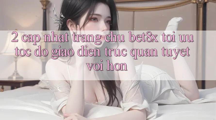 2. Cập Nhật Trang chủ bet8x: Tối Ưu Tốc Độ, Giao Diện Trực Quan Tuyệt vời hơn