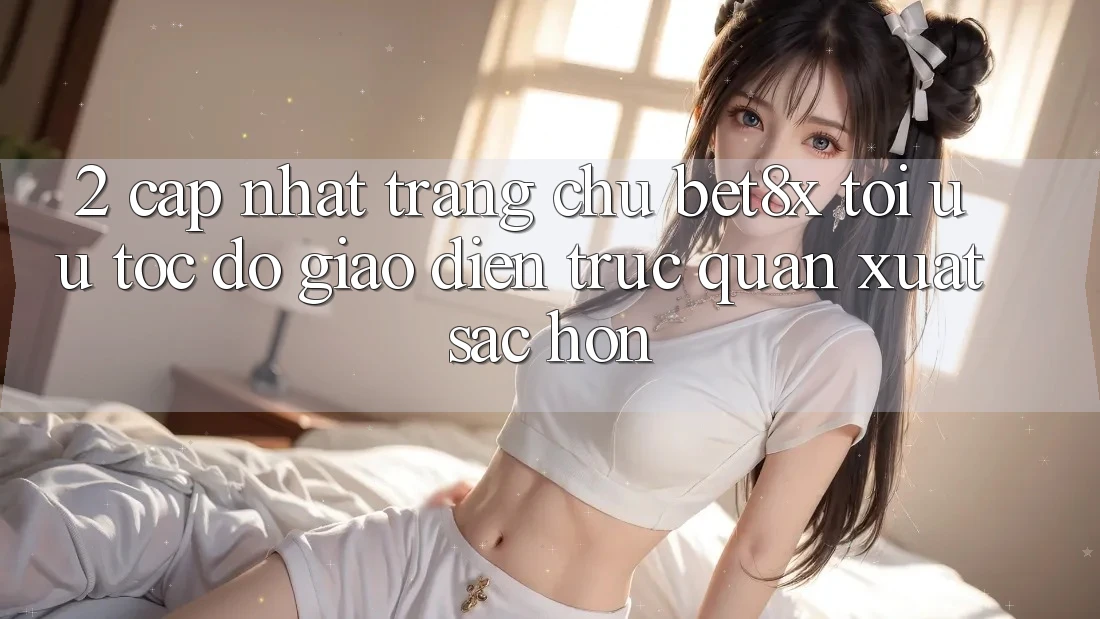 2. Cập Nhật Trang chủ bet8x: Tối Ưu Tốc Độ, Giao Diện Trực Quan Xuất sắc hơn