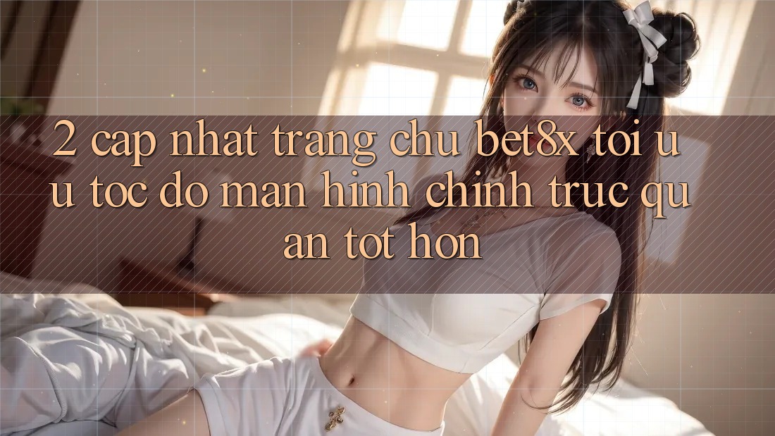 2. Cập Nhật Trang chủ bet8x: Tối Ưu Tốc Độ, Màn hình chính Trực Quan Tốt hơn