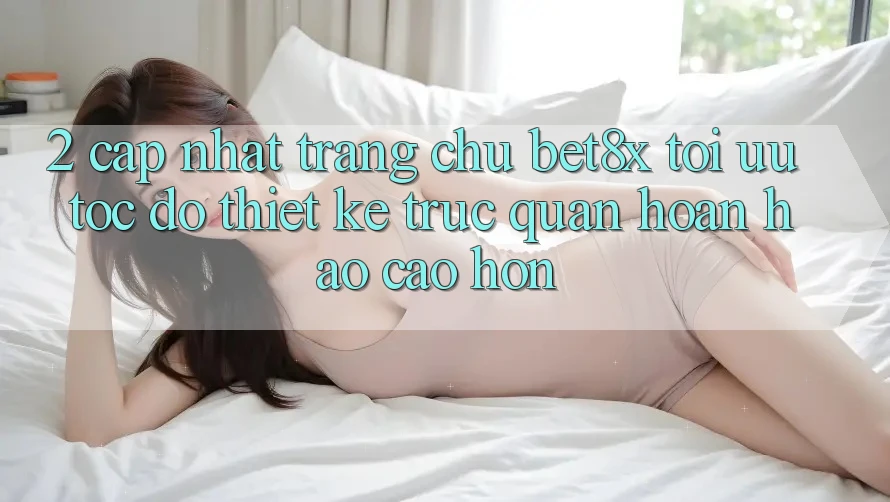 2. Cập Nhật Trang chủ bet8x: Tối Ưu Tốc Độ, Thiết kế Trực Quan Hoàn hảo cao hơn