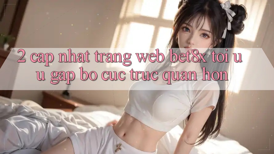 2. Cập Nhật Trang web bet8x: Tối Ưu Gấp, Bố cục Trực Quan Hơn