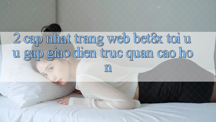 2. Cập Nhật Trang web bet8x: Tối Ưu Gấp, Giao Diện Trực Quan Cao hơn