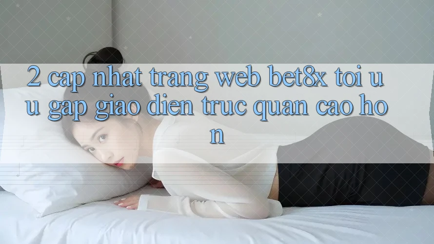 2. Cập Nhật Trang web bet8x: Tối Ưu Gấp, Giao Diện Trực Quan Cao hơn